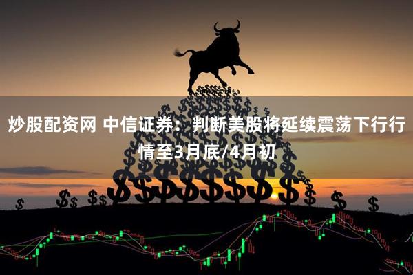 炒股配资网 中信证券：判断美股将延续震荡下行行情至3月底/4月初