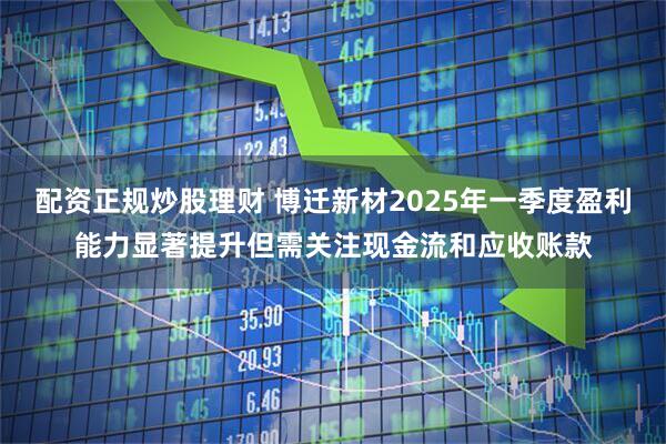 配资正规炒股理财 博迁新材2025年一季度盈利能力显著提升但需关注现金流和应收账款