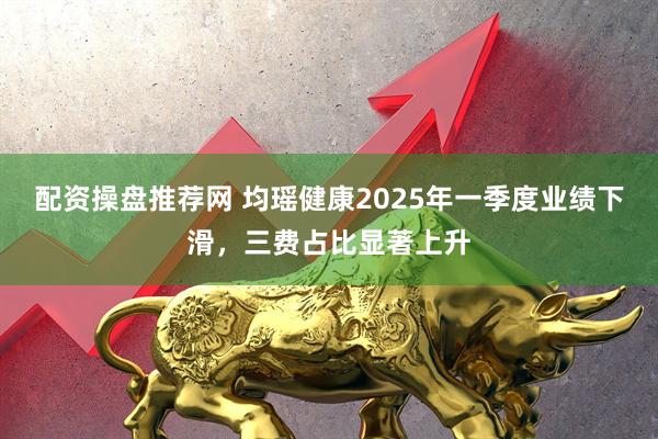 配资操盘推荐网 均瑶健康2025年一季度业绩下滑，三费占比显著上升