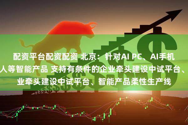 配资平台配资配资 北京：针对AI PC、AI手机、AI眼镜、智能机器人等智能产品 支持有条件的企业牵头建设中试平台、智能产品柔性生产线