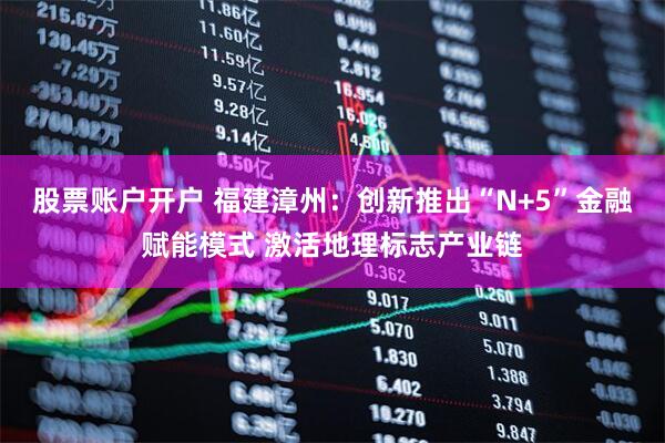 股票账户开户 福建漳州：创新推出“N+5”金融赋能模式 激活地理标志产业链