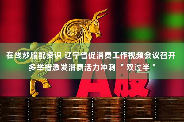在线炒股配资识 辽宁省促消费工作视频会议召开 多举措激发消费活力冲刺 ＂双过半＂