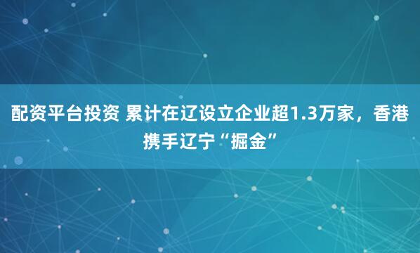配资平台投资 累计在辽设立企业超1.3万家，香港携手辽宁“掘金”