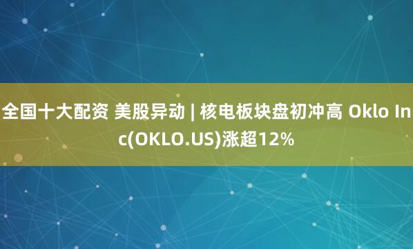 全国十大配资 美股异动 | 核电板块盘初冲高 Oklo Inc(OKLO.US)涨超12%