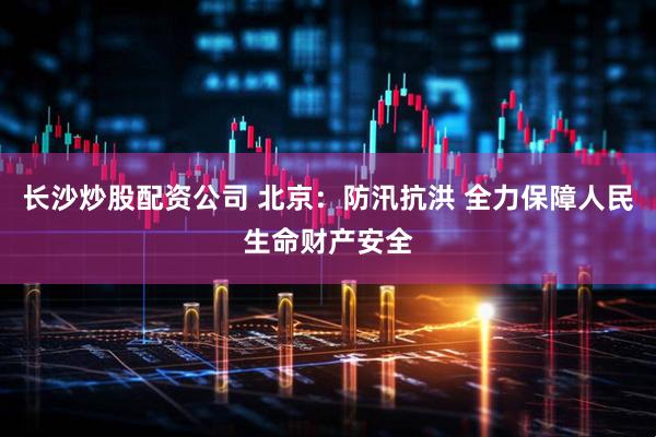 长沙炒股配资公司 北京：防汛抗洪 全力保障人民生命财产安全