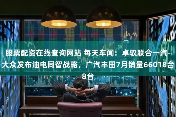 股票配资在线查询网站 每天车闻：卓驭联合一汽-大众发布油电同智战略，广汽丰田7月销量66018台