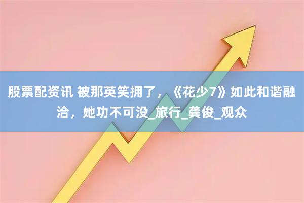 股票配资讯 被那英笑拥了，《花少7》如此和谐融洽，她功不可没_旅行_龚俊_观众