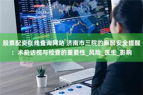 股票配资在线查询网站 济南市三院的麻醉安全提醒：术前访视与检查的重要性_风险_医生_影响