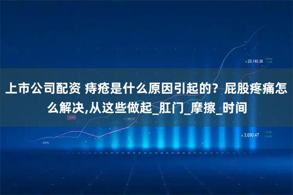 上市公司配资 痔疮是什么原因引起的？屁股疼痛怎么解决,从这些做起_肛门_摩擦_时间