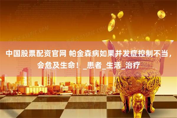 中国股票配资官网 帕金森病如果并发症控制不当，会危及生命！_患者_生活_治疗