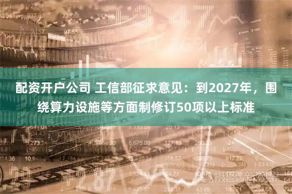 配资开户公司 工信部征求意见：到2027年，围绕算力设施等方面制修订50项以上标准
