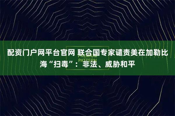 配资门户网平台官网 联合国专家谴责美在加勒比海“扫毒”：非法、威胁和平