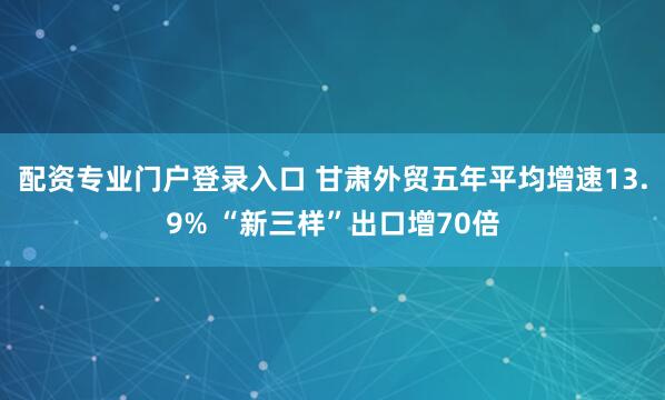 配资专业门户登录入口 甘肃外贸五年平均增速13.9% “新三样”出口增70倍
