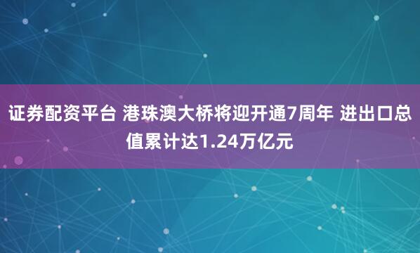 证券配资平台 港珠澳大桥将迎开通7周年 进出口总值累计达1.24万亿元