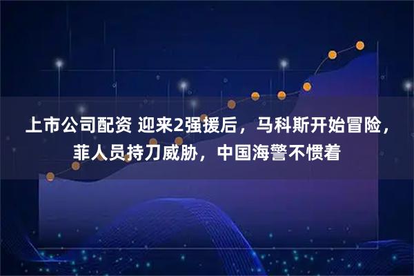 上市公司配资 迎来2强援后，马科斯开始冒险，菲人员持刀威胁，中国海警不惯着