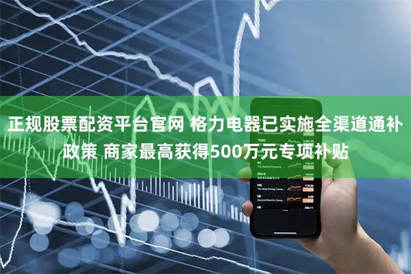 正规股票配资平台官网 格力电器已实施全渠道通补政策 商家最高获得500万元专项补贴