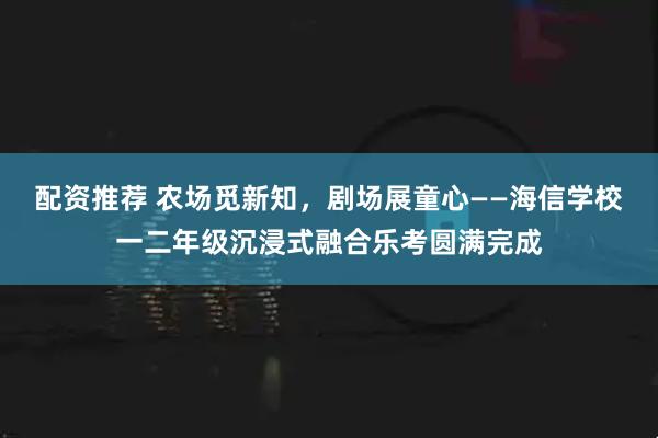 配资推荐 农场觅新知，剧场展童心——海信学校一二年级沉浸式融合乐考圆满完成