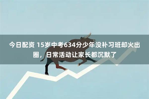 今日配资 15岁中考634分少年没补习班却火出圈，日常活动让家长都沉默了
